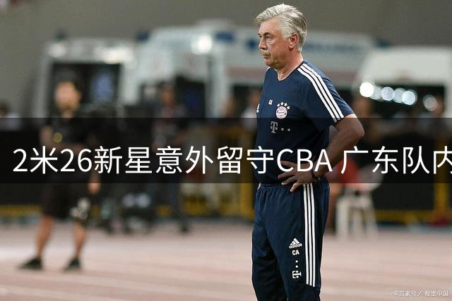 2米26新星意外留守CBA 广东队内线补强现转机
